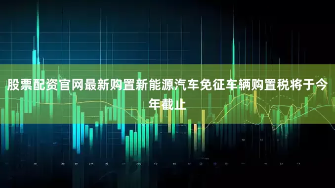 股票配资官网最新购置新能源汽车免征车辆购置税将于今年截止