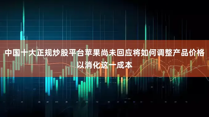 中国十大正规炒股平台苹果尚未回应将如何调整产品价格以消化这一成本