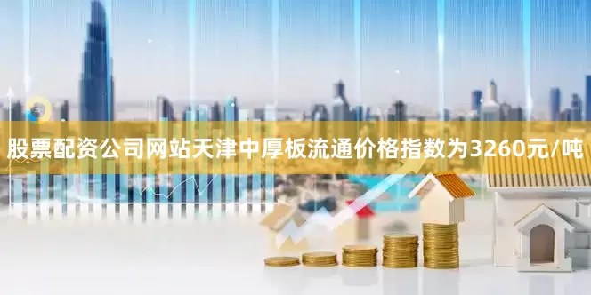 股票配资公司网站天津中厚板流通价格指数为3260元/吨