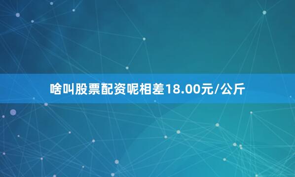 啥叫股票配资呢相差18.00元/公斤