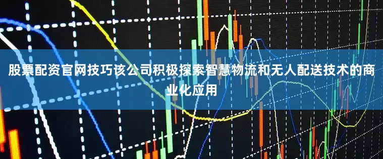 股票配资官网技巧该公司积极探索智慧物流和无人配送技术的商业化应用