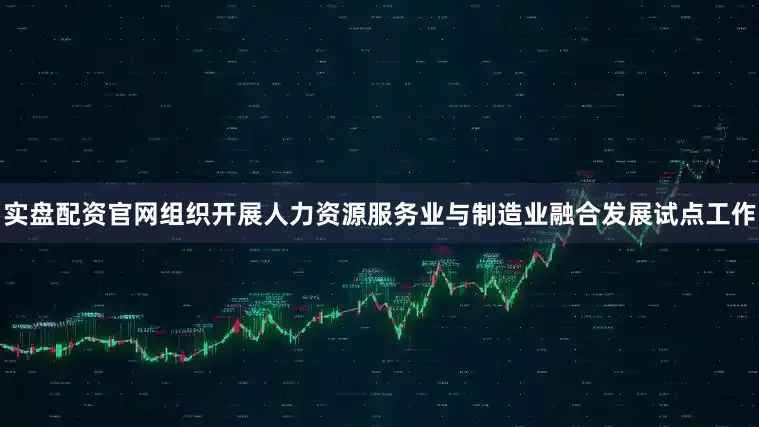 实盘配资官网组织开展人力资源服务业与制造业融合发展试点工作