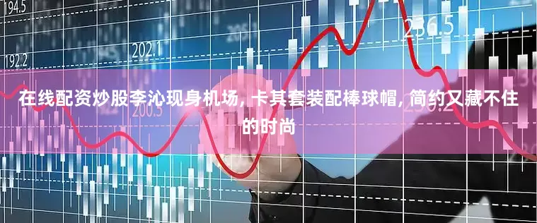 在线配资炒股李沁现身机场, 卡其套装配棒球帽, 简约又藏不住的时尚