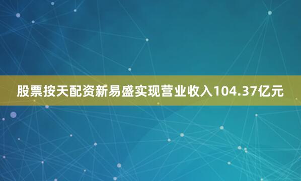 股票按天配资新易盛实现营业收入104.37亿元
