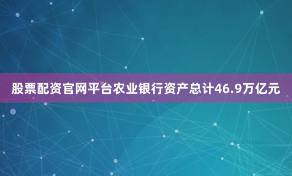 股票配资官网平台农业银行资产总计46.9万亿元