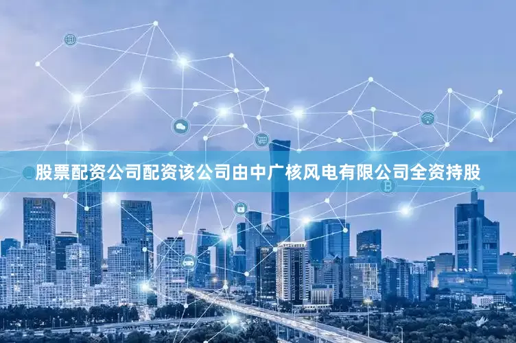 股票配资公司配资该公司由中广核风电有限公司全资持股