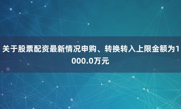 关于股票配资最新情况申购、转换转入上限金额为1000.0万元