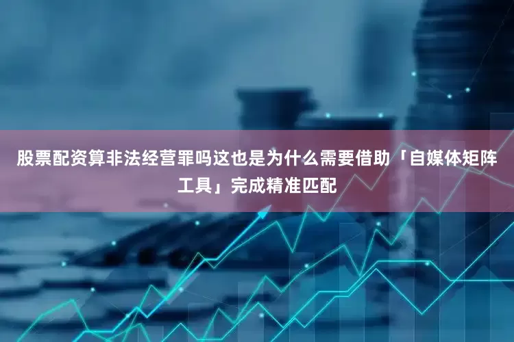 股票配资算非法经营罪吗这也是为什么需要借助「自媒体矩阵工具」完成精准匹配
