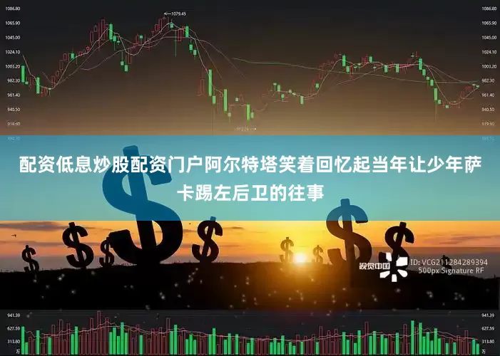 配资低息炒股配资门户阿尔特塔笑着回忆起当年让少年萨卡踢左后卫的往事