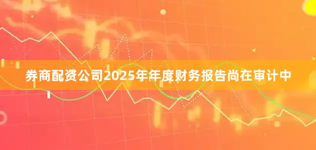 券商配资公司2025年年度财务报告尚在审计中