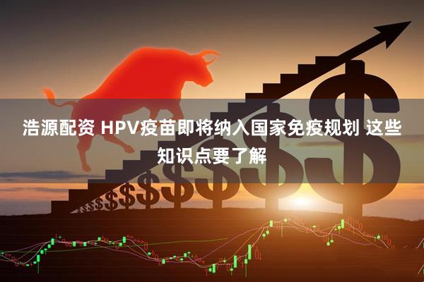 浩源配资 HPV疫苗即将纳入国家免疫规划 这些知识点要了解