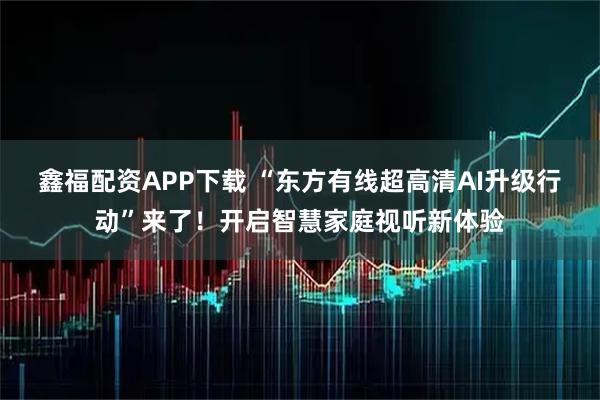 鑫福配资APP下载 “东方有线超高清AI升级行动”来了！开启智慧家庭视听新体验
