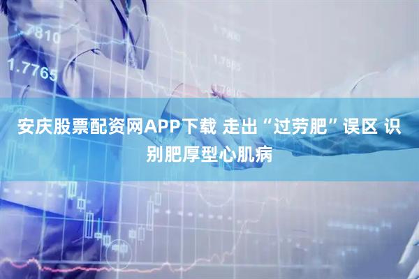 安庆股票配资网APP下载 走出“过劳肥”误区 识别肥厚型心肌病