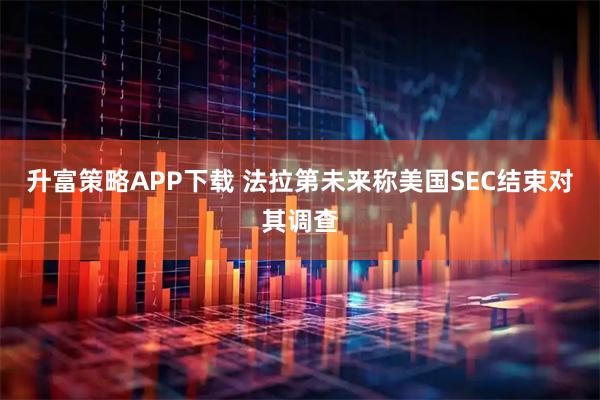 升富策略APP下载 法拉第未来称美国SEC结束对其调查
