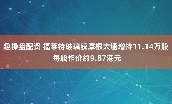 趣操盘配资 福莱特玻璃获摩根大通增持11.14万股 每股作价约9.87港元
