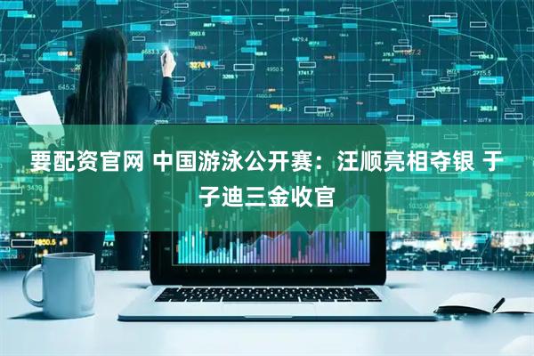 要配资官网 中国游泳公开赛：汪顺亮相夺银 于子迪三金收官