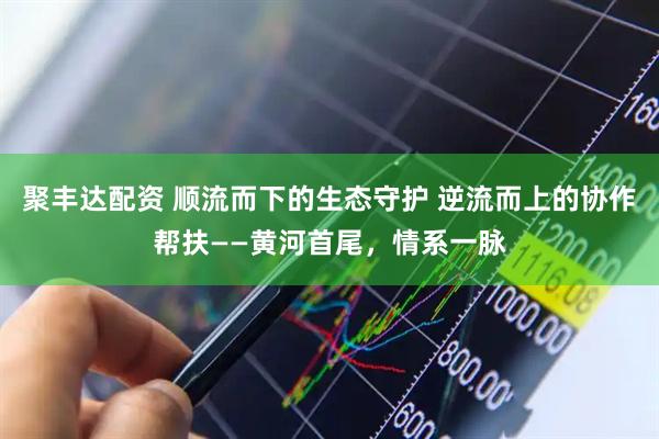 聚丰达配资 顺流而下的生态守护 逆流而上的协作帮扶——黄河首尾，情系一脉