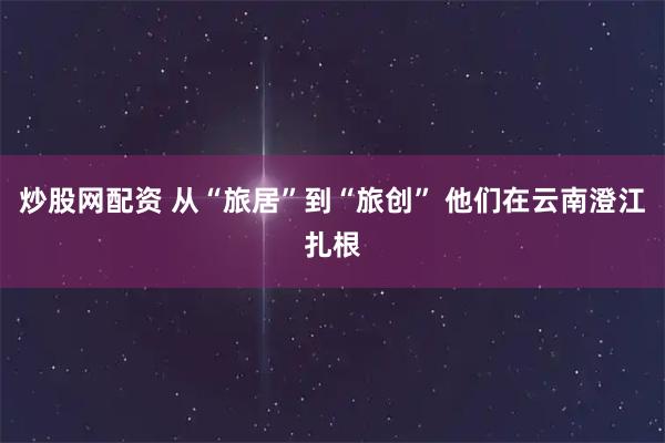 炒股网配资 从“旅居”到“旅创” 他们在云南澄江扎根