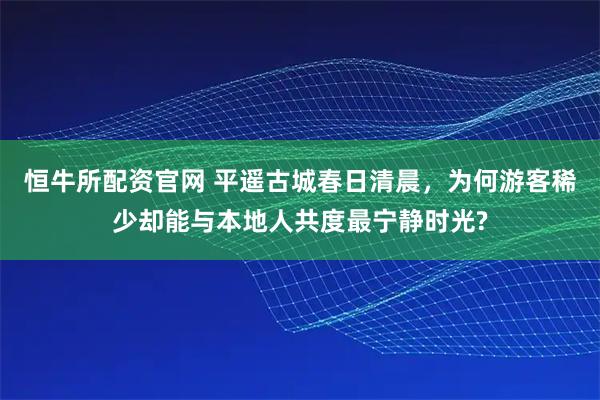恒牛所配资官网 平遥古城春日清晨，为何游客稀少却能与本地人共度最宁静时光?