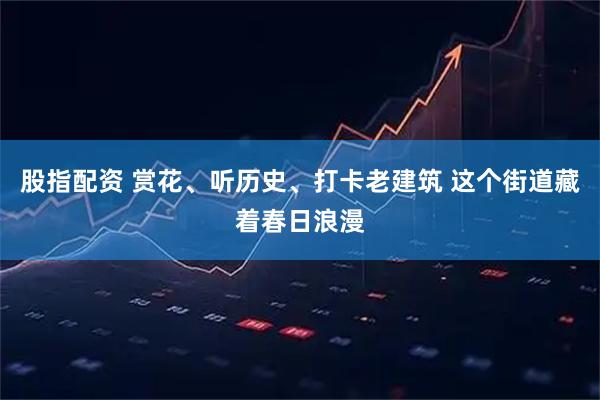 股指配资 赏花、听历史、打卡老建筑 这个街道藏着春日浪漫