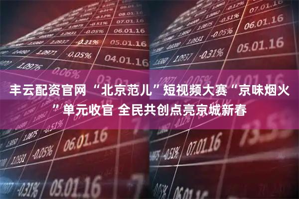 丰云配资官网 “北京范儿”短视频大赛“京味烟火”单元收官 全民共创点亮京城新春