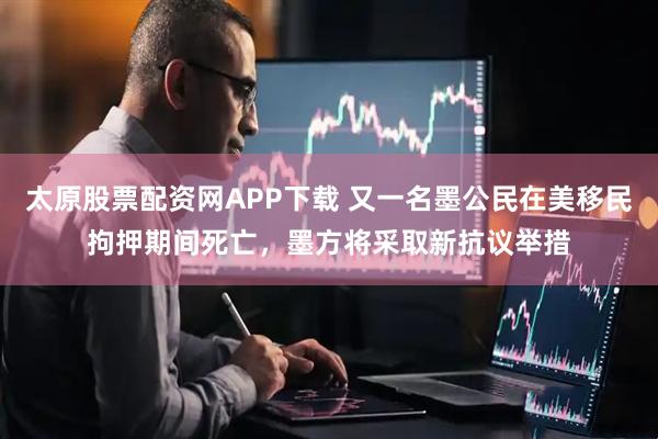 太原股票配资网APP下载 又一名墨公民在美移民拘押期间死亡，墨方将采取新抗议举措