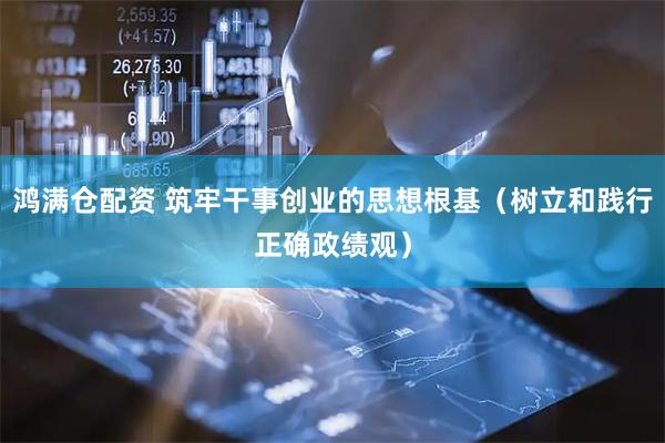 鸿满仓配资 筑牢干事创业的思想根基（树立和践行正确政绩观）