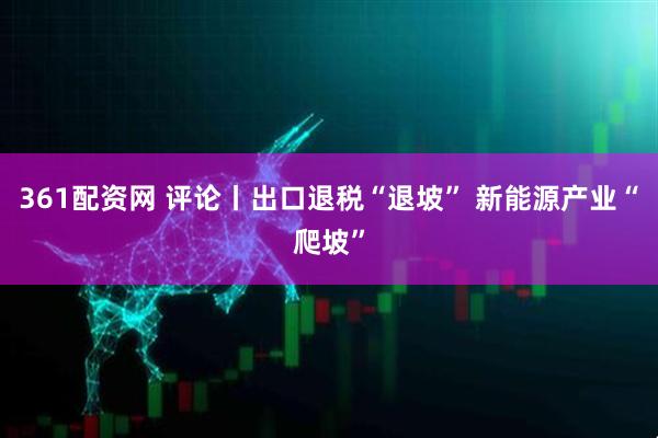 361配资网 评论丨出口退税“退坡” 新能源产业“爬坡”