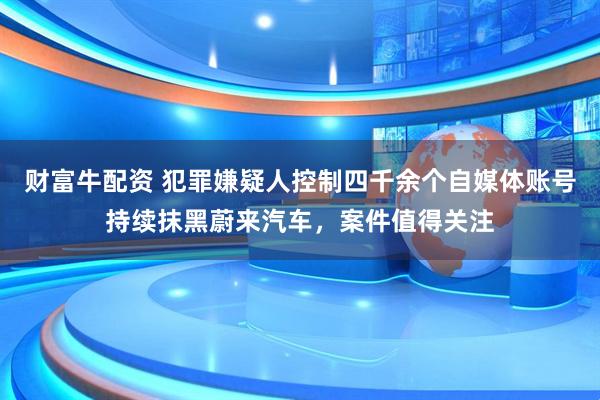 财富牛配资 犯罪嫌疑人控制四千余个自媒体账号持续抹黑蔚来汽车，案件值得关注