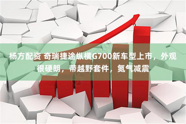 杨方配资 奇瑞捷途纵横G700新车型上市，外观很硬朗，带越野套件，氮气减震
