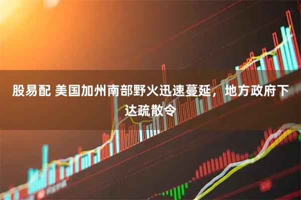 股易配 美国加州南部野火迅速蔓延，地方政府下达疏散令