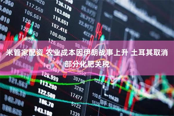 米管家配资 农业成本因伊朗战事上升 土耳其取消部分化肥关税