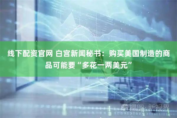 线下配资官网 白宫新闻秘书：购买美国制造的商品可能要“多花一两美元”