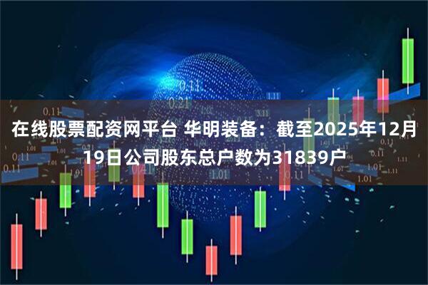 在线股票配资网平台 华明装备：截至2025年12月19日公司股东总户数为31839户
