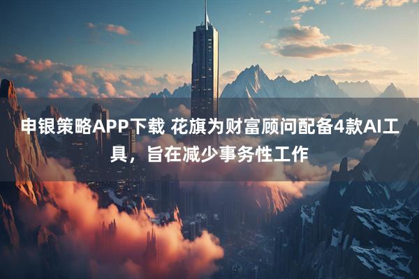 申银策略APP下载 花旗为财富顾问配备4款AI工具，旨在减少事务性工作