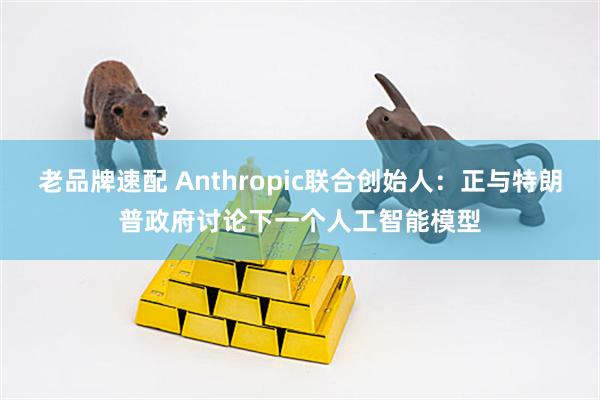 老品牌速配 Anthropic联合创始人：正与特朗普政府讨论下一个人工智能模型