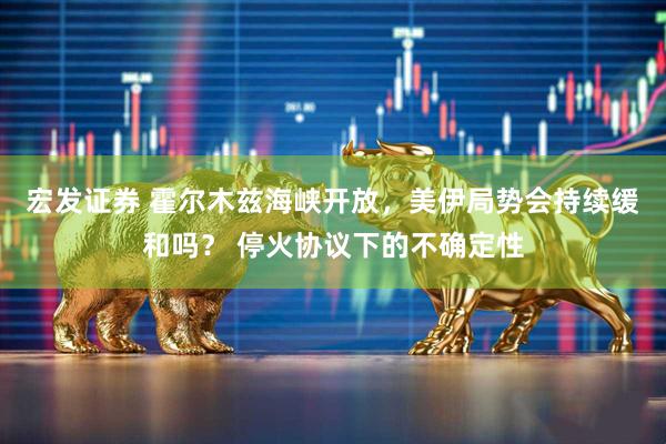 宏发证券 霍尔木兹海峡开放，美伊局势会持续缓和吗？ 停火协议下的不确定性