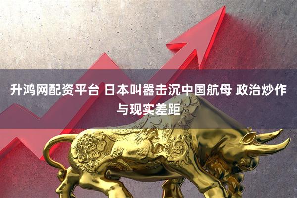 升鸿网配资平台 日本叫嚣击沉中国航母 政治炒作与现实差距