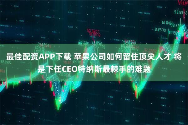 最佳配资APP下载 苹果公司如何留住顶尖人才 将是下任CEO特纳斯最棘手的难题
