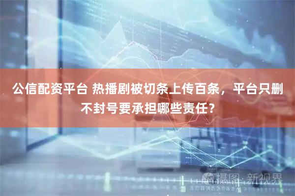 公信配资平台 热播剧被切条上传百条，平台只删不封号要承担哪些责任？