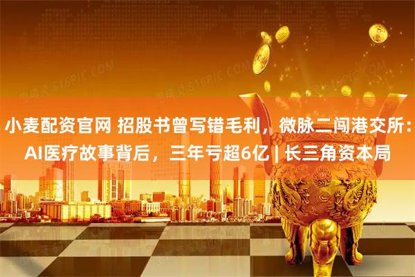 小麦配资官网 招股书曾写错毛利，微脉二闯港交所：AI医疗故事背后，三年亏超6亿 | 长三角资本局