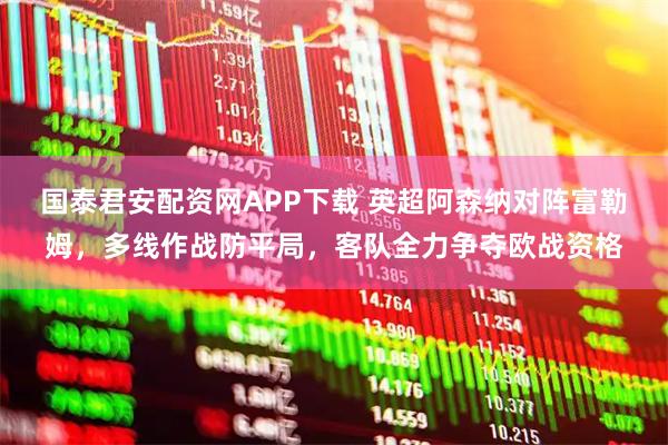 国泰君安配资网APP下载 英超阿森纳对阵富勒姆，多线作战防平局，客队全力争夺欧战资格