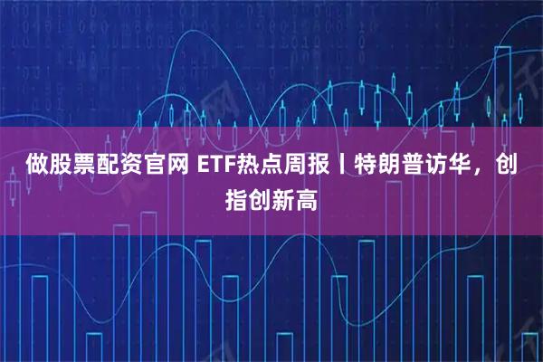 做股票配资官网 ETF热点周报丨特朗普访华，创指创新高