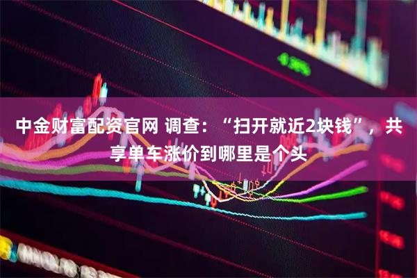 中金财富配资官网 调查：“扫开就近2块钱”，共享单车涨价到哪里是个头
