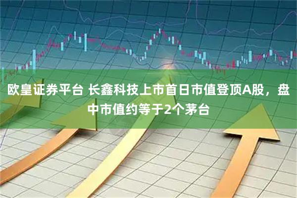 欧皇证券平台 长鑫科技上市首日市值登顶A股，盘中市值约等于2个茅台