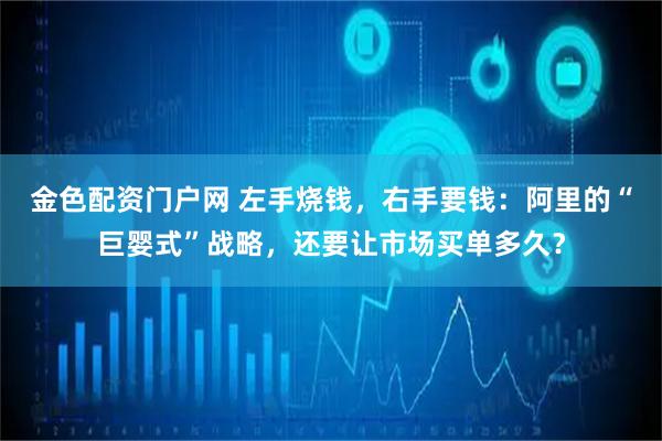 金色配资门户网 左手烧钱，右手要钱：阿里的“巨婴式”战略，还要让市场买单多久？